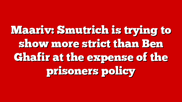Maariv: Smutrich is trying to show more strict than Ben Ghafir at the expense of the prisoners policy