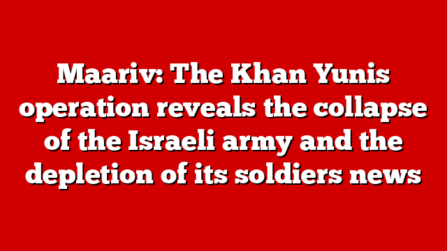Maariv: The Khan Yunis operation reveals the collapse of the Israeli army and the depletion of its soldiers news