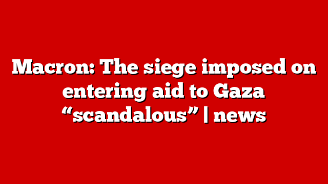 Macron: The siege imposed on entering aid to Gaza “scandalous” | news