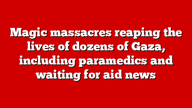 Magic massacres reaping the lives of dozens of Gaza, including paramedics and waiting for aid news