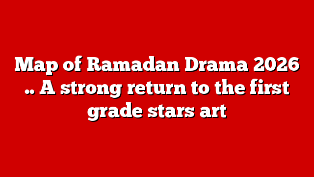 Map of Ramadan Drama 2026 .. A strong return to the first grade stars art