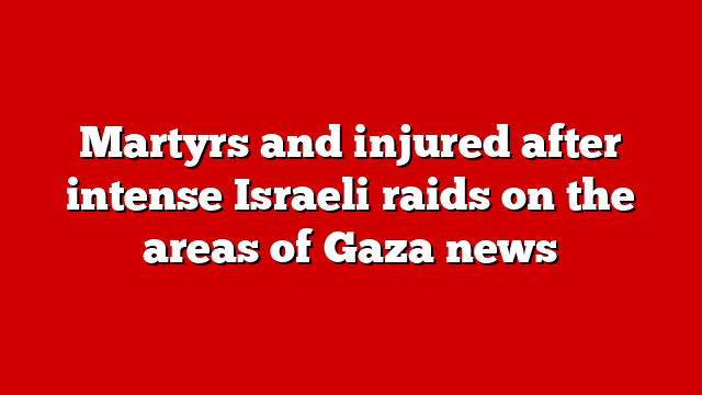 Martyrs and injured after intense Israeli raids on the areas of Gaza news