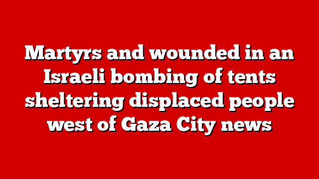Martyrs and wounded in an Israeli bombing of tents sheltering displaced people west of Gaza City news