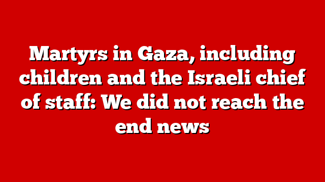 Martyrs in Gaza, including children and the Israeli chief of staff: We did not reach the end news