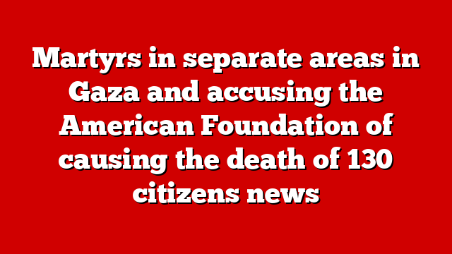 Martyrs in separate areas in Gaza and accusing the American Foundation of causing the death of 130 citizens news