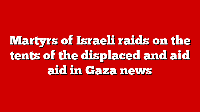 Martyrs of Israeli raids on the tents of the displaced and aid aid in Gaza news
