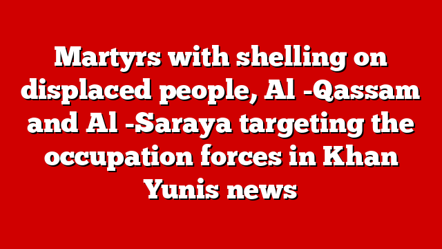 Martyrs with shelling on displaced people, Al -Qassam and Al -Saraya targeting the occupation forces in Khan Yunis news