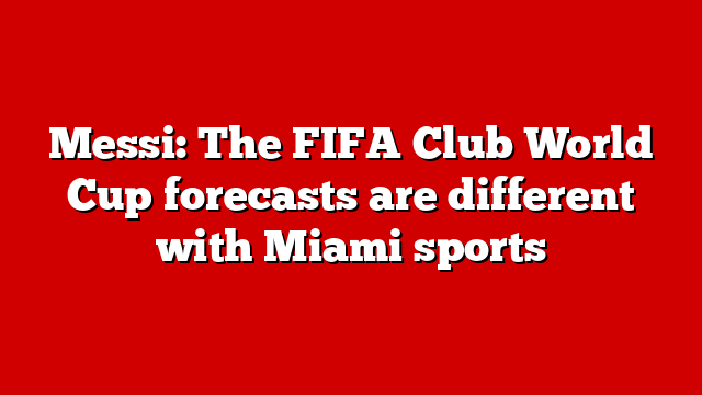 Messi: The FIFA Club World Cup forecasts are different with Miami sports