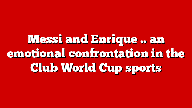 Messi and Enrique .. an emotional confrontation in the Club World Cup sports