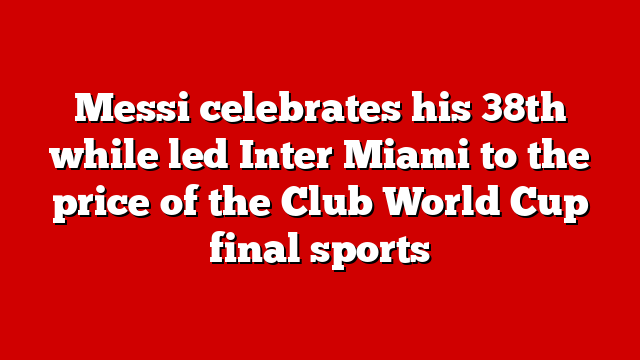 Messi celebrates his 38th while led Inter Miami to the price of the Club World Cup final sports