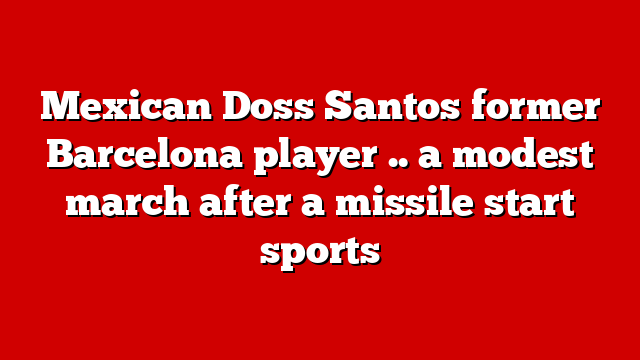 Mexican Doss Santos former Barcelona player .. a modest march after a missile start sports