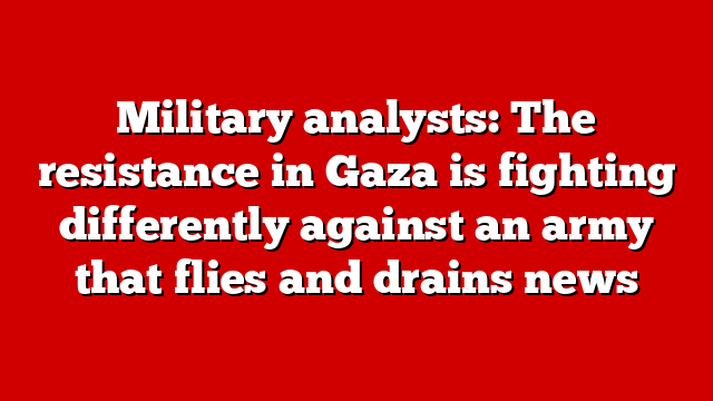 Military analysts: The resistance in Gaza is fighting differently against an army that flies and drains news