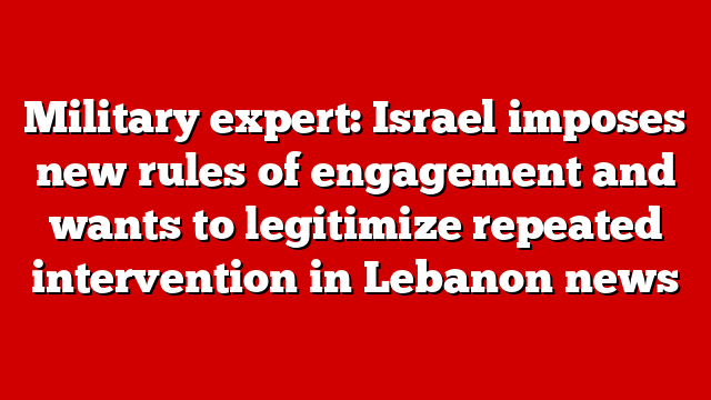 Military expert: Israel imposes new rules of engagement and wants to legitimize repeated intervention in Lebanon news