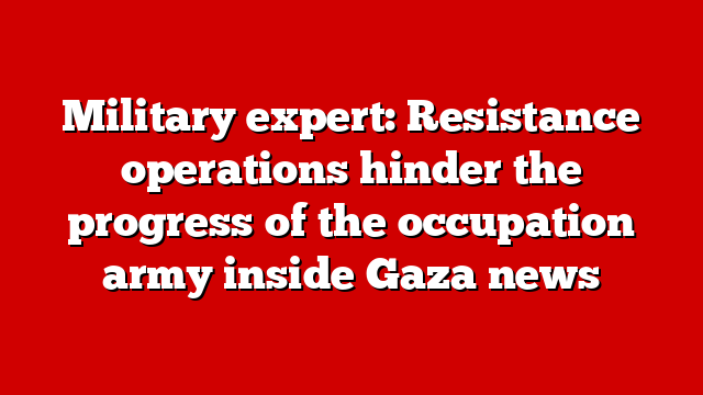 Military expert: Resistance operations hinder the progress of the occupation army inside Gaza news