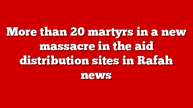 More than 20 martyrs in a new massacre in the aid distribution sites in Rafah news