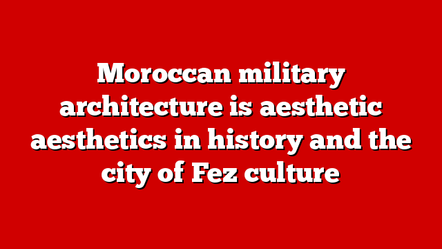 Moroccan military architecture is aesthetic aesthetics in history and the city of Fez culture