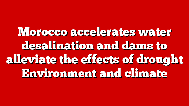 Morocco accelerates water desalination and dams to alleviate the effects of drought Environment and climate