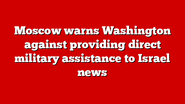 Moscow warns Washington against providing direct military assistance to Israel news