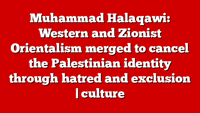 Muhammad Halaqawi: Western and Zionist Orientalism merged to cancel the Palestinian identity through hatred and exclusion | culture