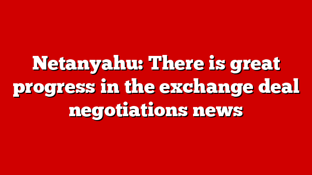 Netanyahu: There is great progress in the exchange deal negotiations news