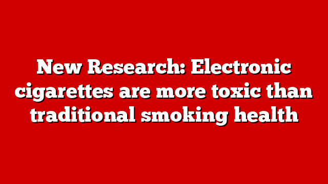 New Research: Electronic cigarettes are more toxic than traditional smoking health