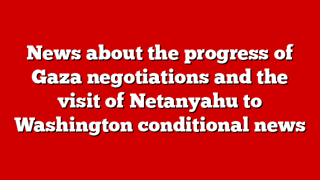 News about the progress of Gaza negotiations and the visit of Netanyahu to Washington conditional news