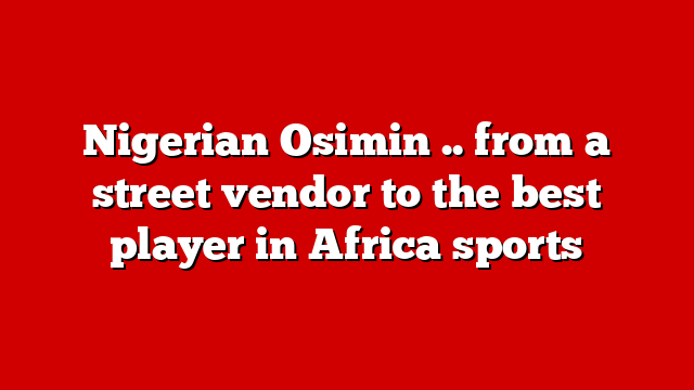 Nigerian Osimin .. from a street vendor to the best player in Africa sports