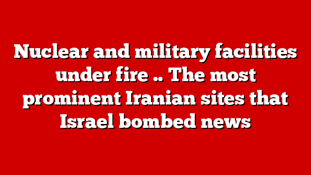 Nuclear and military facilities under fire .. The most prominent Iranian sites that Israel bombed news