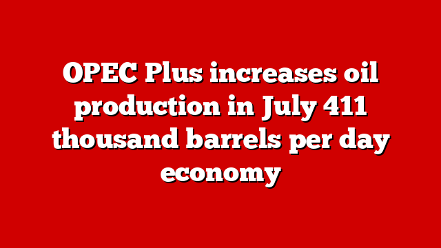 OPEC Plus increases oil production in July 411 thousand barrels per day economy
