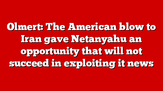 Olmert: The American blow to Iran gave Netanyahu an opportunity that will not succeed in exploiting it news