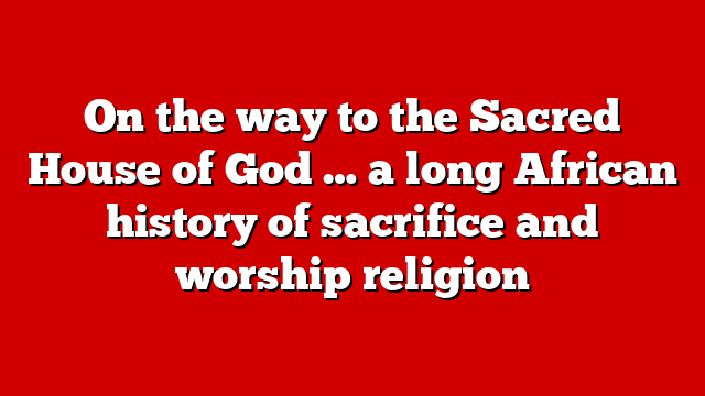 On the way to the Sacred House of God … a long African history of sacrifice and worship religion