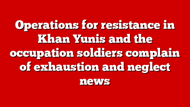 Operations for resistance in Khan Yunis and the occupation soldiers complain of exhaustion and neglect news