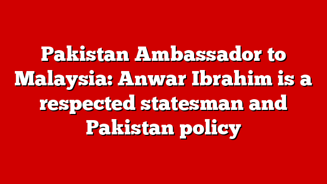 Pakistan Ambassador to Malaysia: Anwar Ibrahim is a respected statesman and Pakistan policy