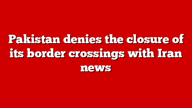 Pakistan denies the closure of its border crossings with Iran news