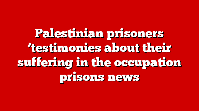 Palestinian prisoners ’testimonies about their suffering in the occupation prisons news