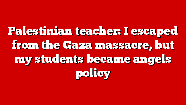 Palestinian teacher: I escaped from the Gaza massacre, but my students became angels policy
