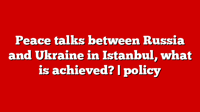Peace talks between Russia and Ukraine in Istanbul, what is achieved? | policy