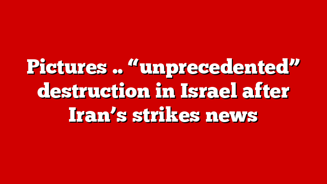 Pictures .. “unprecedented” destruction in Israel after Iran’s strikes news