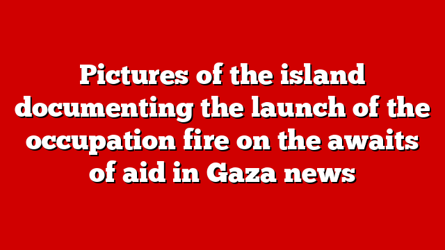 Pictures of the island documenting the launch of the occupation fire on the awaits of aid in Gaza news