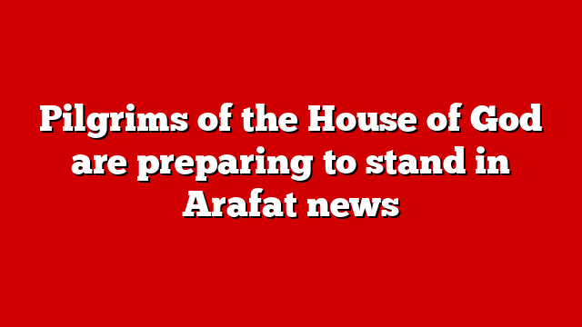 Pilgrims of the House of God are preparing to stand in Arafat news