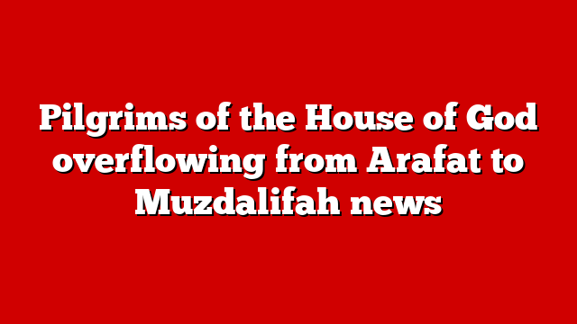 Pilgrims of the House of God overflowing from Arafat to Muzdalifah news