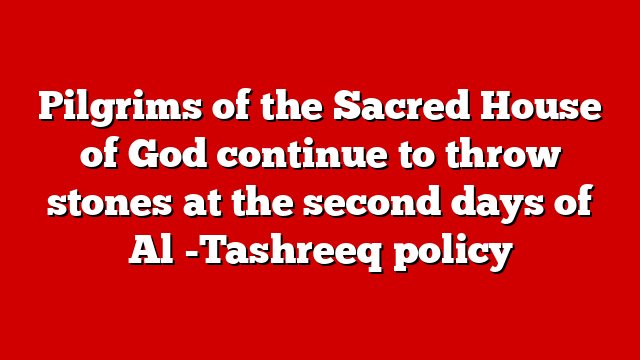 Pilgrims of the Sacred House of God continue to throw stones at the second days of Al -Tashreeq policy