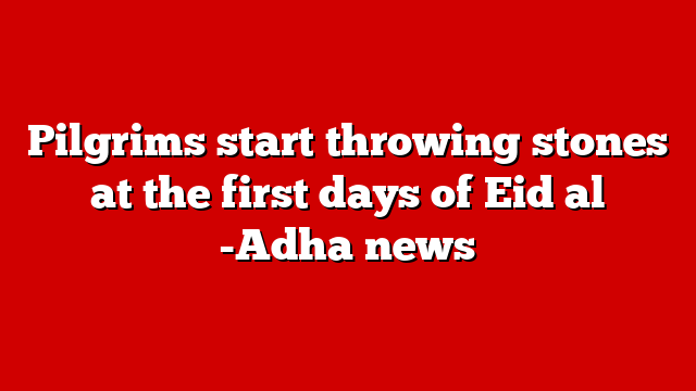 Pilgrims start throwing stones at the first days of Eid al -Adha news