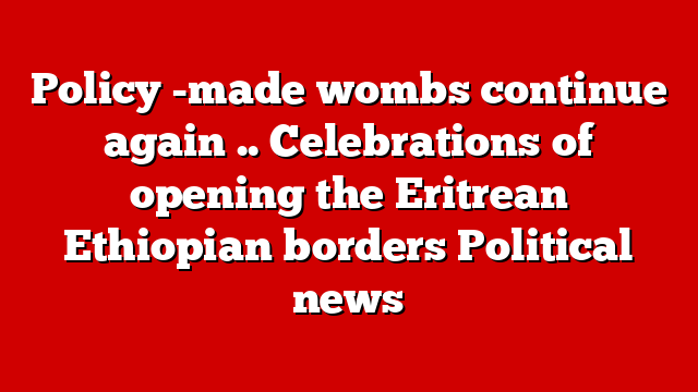 Policy -made wombs continue again .. Celebrations of opening the Eritrean Ethiopian borders Political news