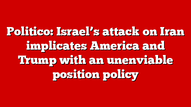 Politico: Israel’s attack on Iran implicates America and Trump with an unenviable position policy
