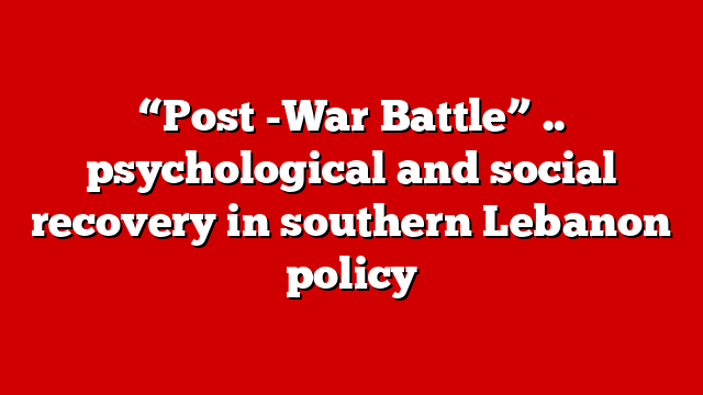 “Post -War Battle” .. psychological and social recovery in southern Lebanon policy