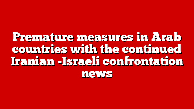 Premature measures in Arab countries with the continued Iranian -Israeli confrontation news