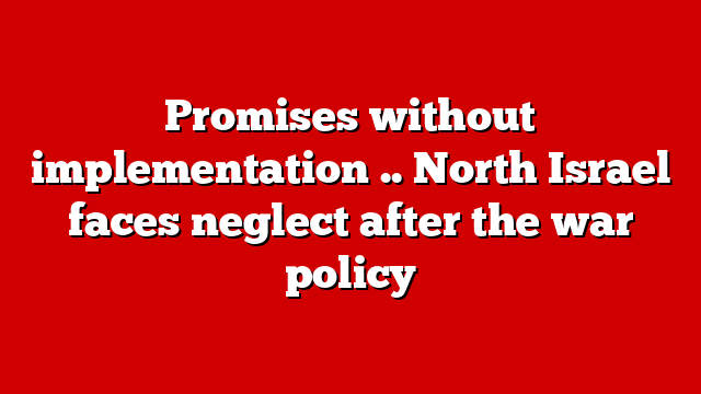 Promises without implementation .. North Israel faces neglect after the war policy