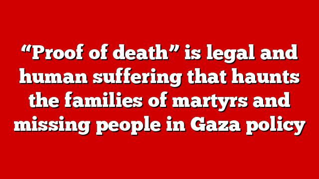 “Proof of death” is legal and human suffering that haunts the families of martyrs and missing people in Gaza policy