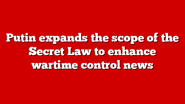 Putin expands the scope of the Secret Law to enhance wartime control news